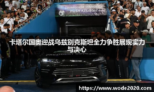 卡塔尔国奥迎战乌兹别克斯坦全力争胜展现实力与决心